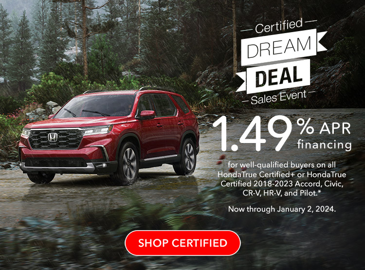 Certified Dream Deal Sales Event | 1.49% APR financing for well-qualified buyers on all HondaTrue Certified+ or HondaTrue Certified 2018-2023 Accord, Civic, CR-V, HR-V and Pilot. Reference * disclaimer. Now through January 2, 2024. SHOP CERTIFIED