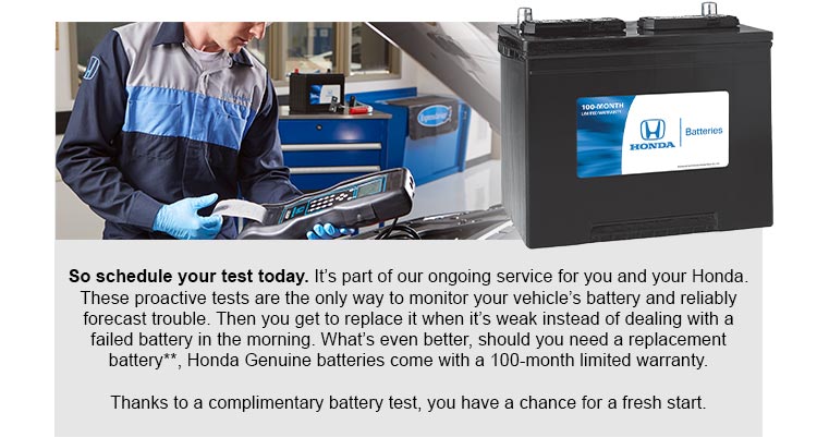 So schedule your test today. It's part of our ongoing service for you and your Honda. These proactive tests are the only way to monitor your vehicle's battery and reliably forecast trouble. Then you get to replace it when it's weak instead of dealing with a failed battery in the morning. What's even better, should you need a replacement battery reference ** disclaimer, Honda Genuine batteries come with a 100-month limited warranty. Thanks to a complimentary battery test, you have a chance for a fresh start.
