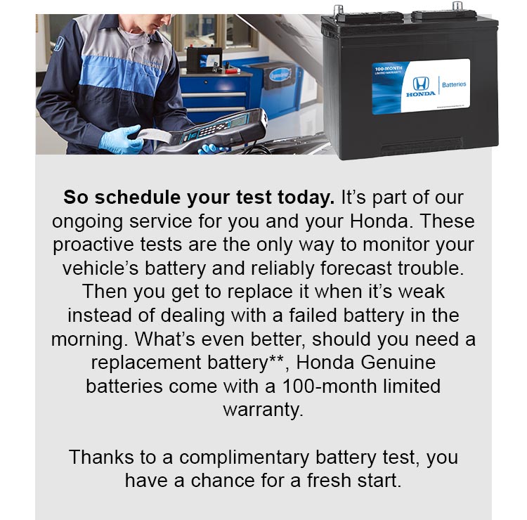 So schedule your test today. It's part of our ongoing service for you and your Honda. These proactive tests are the only way to monitor your vehicle's battery and reliably forecast trouble. Then you get to replace it when it's weak instead of dealing with a failed battery in the morning. What's even better, should you need a replacement battery reference ** disclaimer, Honda Genuine batteries come with a 100-month limited warranty. Thanks to a complimentary battery test, you have a chance for a fresh start.