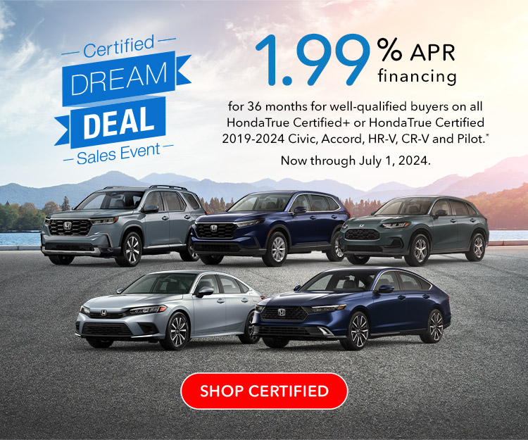 Certified Dream Deal Sales Event | 1.99% APR financing for 36 months for well-qualified buyers on all HondaTrue Certified+ or HondaTrue Certified 2019-2024 Civic, Accord, HR-V, CR-V and Pilot. Reference * disclaimer. Now through July 1, 2024. SHOP CERTIFIED