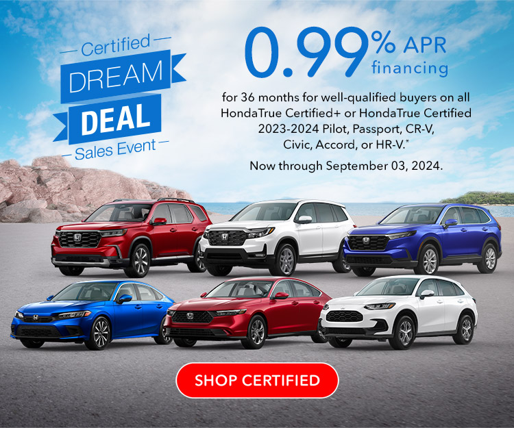 Certified Dream Deal Sales Event | 1.99% APR financing for 36 months for well-qualified buyers on all HondaTrue Certified+ or HondaTrue Certified 2019-2024 Civic, Accord, HR-V, CR-V and Pilot. Reference * disclaimer. Now through July 1, 2024. SHOP CERTIFIED